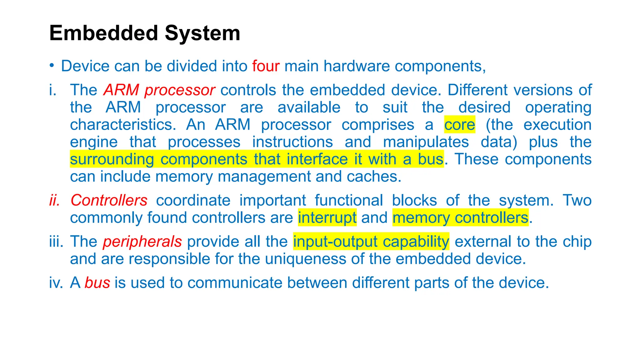 Embedded System
• Device can be divided into four main hardware components,
i. The ARM processor controls the embedded device. Different versions of
the ARM processor are available to suit the desired operating
characteristics. An ARM processor comprises a core (the execution
engine that processes instructions and manipulates data) plus the
surrounding components that interface it with a bus. These components
can include memory management and caches.
ii. Controllers coordinate important functional blocks of the system. Two
commonly found controllers are interrupt and memory controllers.
iii. The peripherals provide all the input-output capability external to the chip
and are responsible for the uniqueness of the embedded device.
iv. A bus is used to communicate between different parts of the device.
 