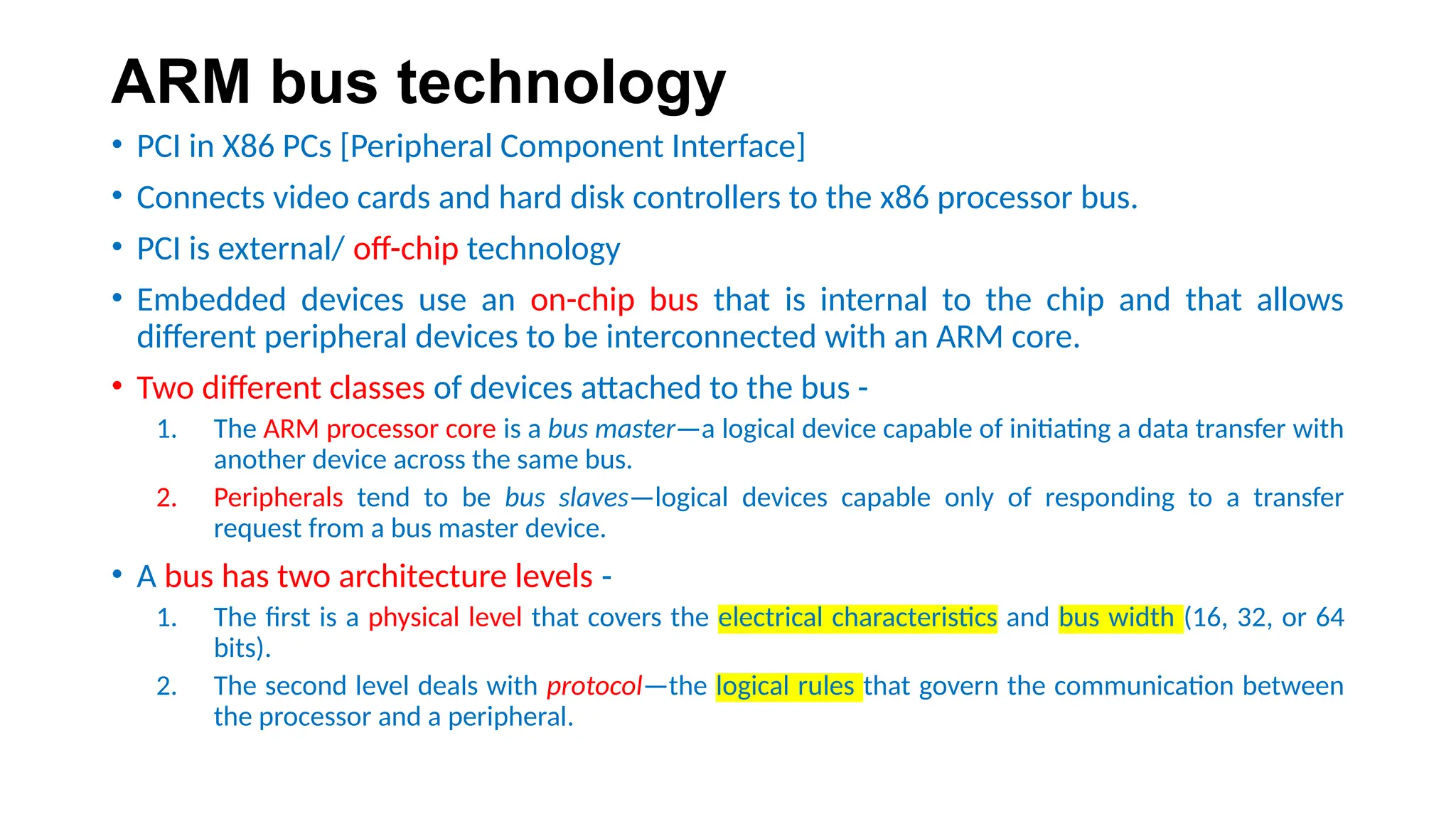 ARM bus technology
• PCI in X86 PCs [Peripheral Component Interface]
• Connects video cards and hard disk controllers to the x86 processor bus.
• PCI is external/ off-chip technology
• Embedded devices use an on-chip bus that is internal to the chip and that allows
different peripheral devices to be interconnected with an ARM core.
• Two different classes of devices attached to the bus -
1. The ARM processor core is a bus master—a logical device capable of initiating a data transfer with
another device across the same bus.
2. Peripherals tend to be bus slaves—logical devices capable only of responding to a transfer
request from a bus master device.
• A bus has two architecture levels -
1. The first is a physical level that covers the electrical characteristics and bus width (16, 32, or 64
bits).
2. The second level deals with protocol—the logical rules that govern the communication between
the processor and a peripheral.
 