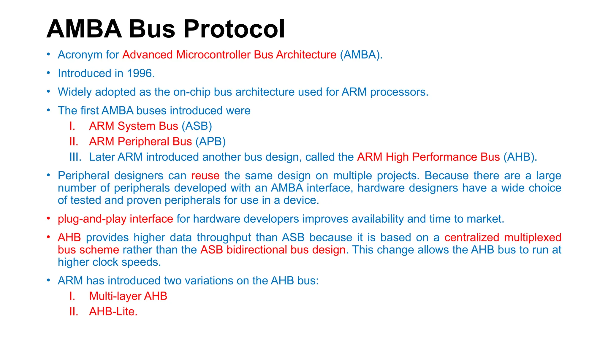 AMBA Bus Protocol
• Acronym for Advanced Microcontroller Bus Architecture (AMBA).
• Introduced in 1996.
• Widely adopted as the on-chip bus architecture used for ARM processors.
• The first AMBA buses introduced were
I. ARM System Bus (ASB)
II. ARM Peripheral Bus (APB)
III. Later ARM introduced another bus design, called the ARM High Performance Bus (AHB).
• Peripheral designers can reuse the same design on multiple projects. Because there are a large
number of peripherals developed with an AMBA interface, hardware designers have a wide choice
of tested and proven peripherals for use in a device.
• plug-and-play interface for hardware developers improves availability and time to market.
• AHB provides higher data throughput than ASB because it is based on a centralized multiplexed
bus scheme rather than the ASB bidirectional bus design. This change allows the AHB bus to run at
higher clock speeds.
• ARM has introduced two variations on the AHB bus:
I. Multi-layer AHB
II. AHB-Lite.
 