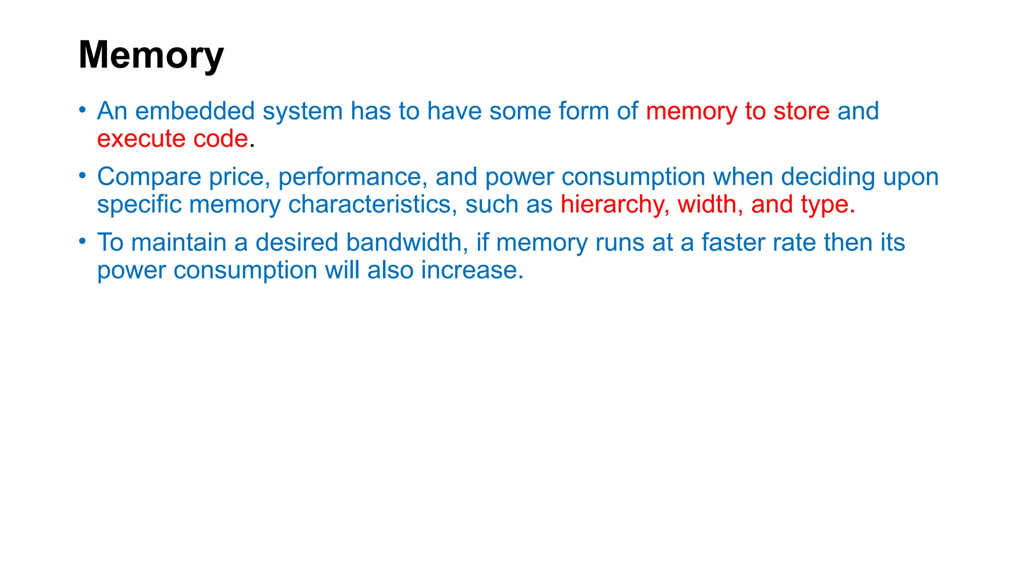 Memory
• An embedded system has to have some form of memory to store and
execute code.
• Compare price, performance, and power consumption when deciding upon
specific memory characteristics, such as hierarchy, width, and type.
• To maintain a desired bandwidth, if memory runs at a faster rate then its
power consumption will also increase.
 