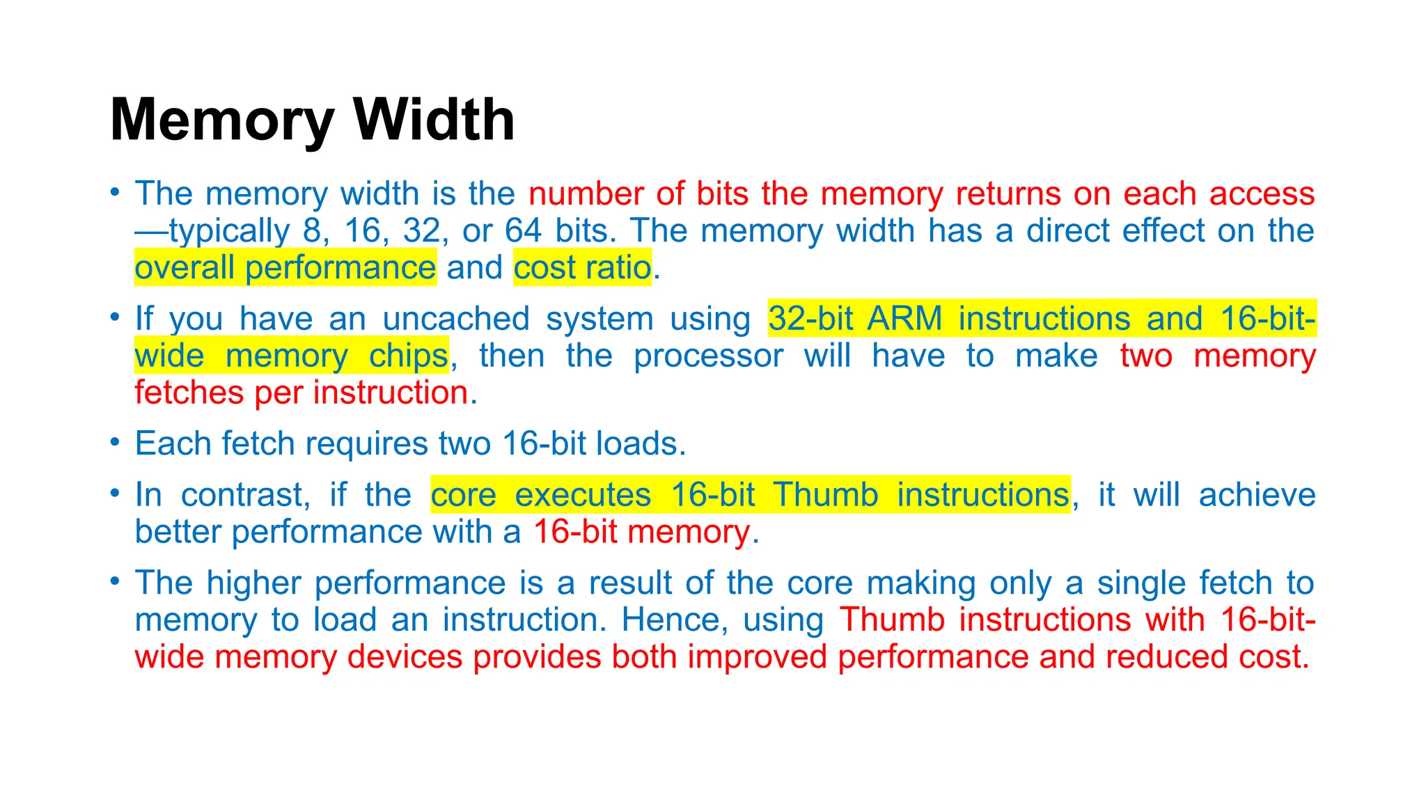 Memory Width
• The memory width is the number of bits the memory returns on each access
—typically 8, 16, 32, or 64 bits. The memory width has a direct effect on the
overall performance and cost ratio.
• If you have an uncached system using 32-bit ARM instructions and 16-bit-
wide memory chips, then the processor will have to make two memory
fetches per instruction.
• Each fetch requires two 16-bit loads.
• In contrast, if the core executes 16-bit Thumb instructions, it will achieve
better performance with a 16-bit memory.
• The higher performance is a result of the core making only a single fetch to
memory to load an instruction. Hence, using Thumb instructions with 16-bit-
wide memory devices provides both improved performance and reduced cost.
 