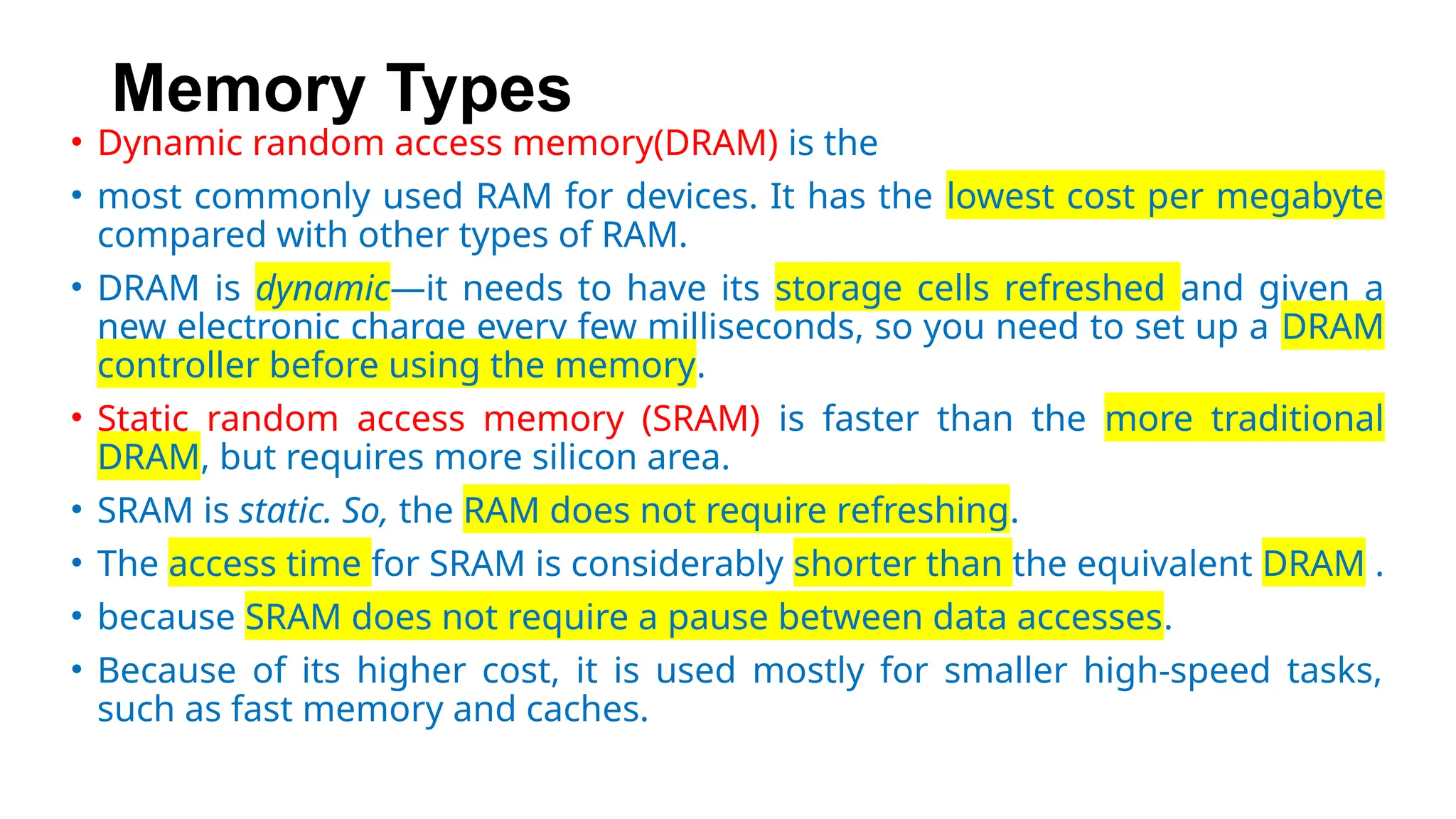 Memory Types
• Dynamic random access memory(DRAM) is the
• most commonly used RAM for devices. It has the lowest cost per megabyte
compared with other types of RAM.
• DRAM is dynamic—it needs to have its storage cells refreshed and given a
new electronic charge every few milliseconds, so you need to set up a DRAM
controller before using the memory.
• Static random access memory (SRAM) is faster than the more traditional
DRAM, but requires more silicon area.
• SRAM is static. So, the RAM does not require refreshing.
• The access time for SRAM is considerably shorter than the equivalent DRAM .
• because SRAM does not require a pause between data accesses.
• Because of its higher cost, it is used mostly for smaller high-speed tasks,
such as fast memory and caches.
 
