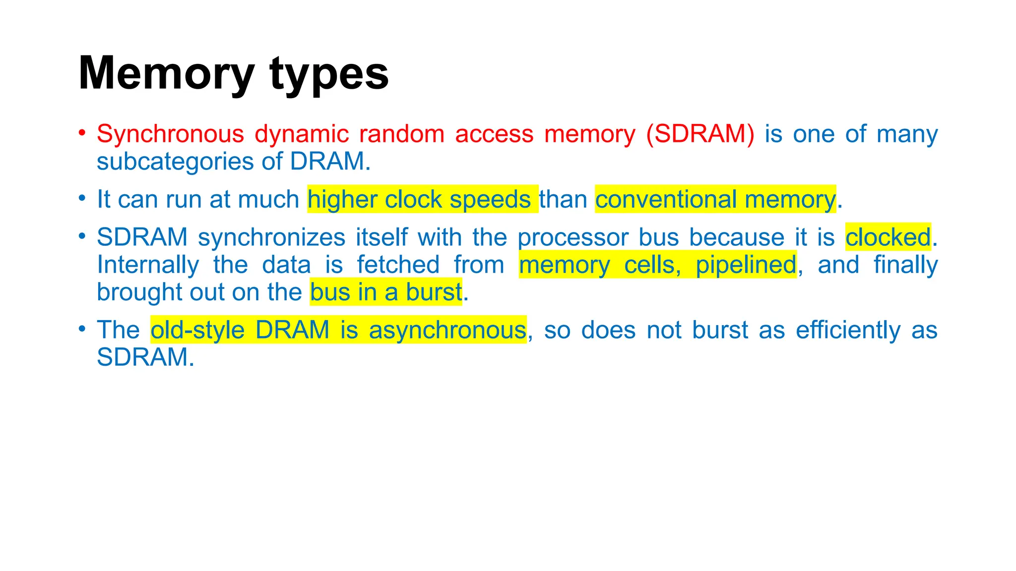 Memory types
• Synchronous dynamic random access memory (SDRAM) is one of many
subcategories of DRAM.
• It can run at much higher clock speeds than conventional memory.
• SDRAM synchronizes itself with the processor bus because it is clocked.
Internally the data is fetched from memory cells, pipelined, and finally
brought out on the bus in a burst.
• The old-style DRAM is asynchronous, so does not burst as efficiently as
SDRAM.
 