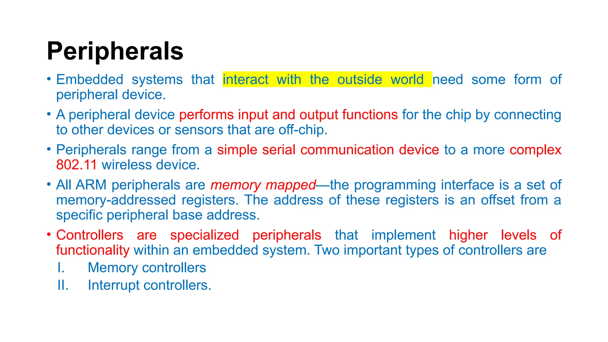 Peripherals
• Embedded systems that interact with the outside world need some form of
peripheral device.
• A peripheral device performs input and output functions for the chip by connecting
to other devices or sensors that are off-chip.
• Peripherals range from a simple serial communication device to a more complex
802.11 wireless device.
• All ARM peripherals are memory mapped—the programming interface is a set of
memory-addressed registers. The address of these registers is an offset from a
specific peripheral base address.
• Controllers are specialized peripherals that implement higher levels of
functionality within an embedded system. Two important types of controllers are
I. Memory controllers
II. Interrupt controllers.
 