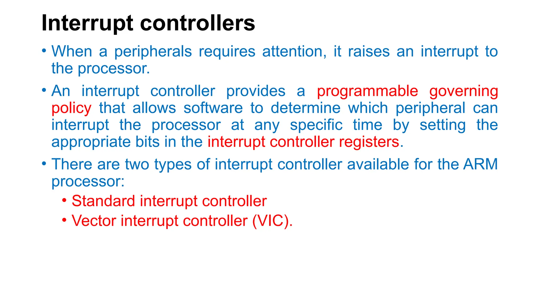 Interrupt controllers
• When a peripherals requires attention, it raises an interrupt to
the processor.
• An interrupt controller provides a programmable governing
policy that allows software to determine which peripheral can
interrupt the processor at any specific time by setting the
appropriate bits in the interrupt controller registers.
• There are two types of interrupt controller available for the ARM
processor:
• Standard interrupt controller
• Vector interrupt controller (VIC).
 