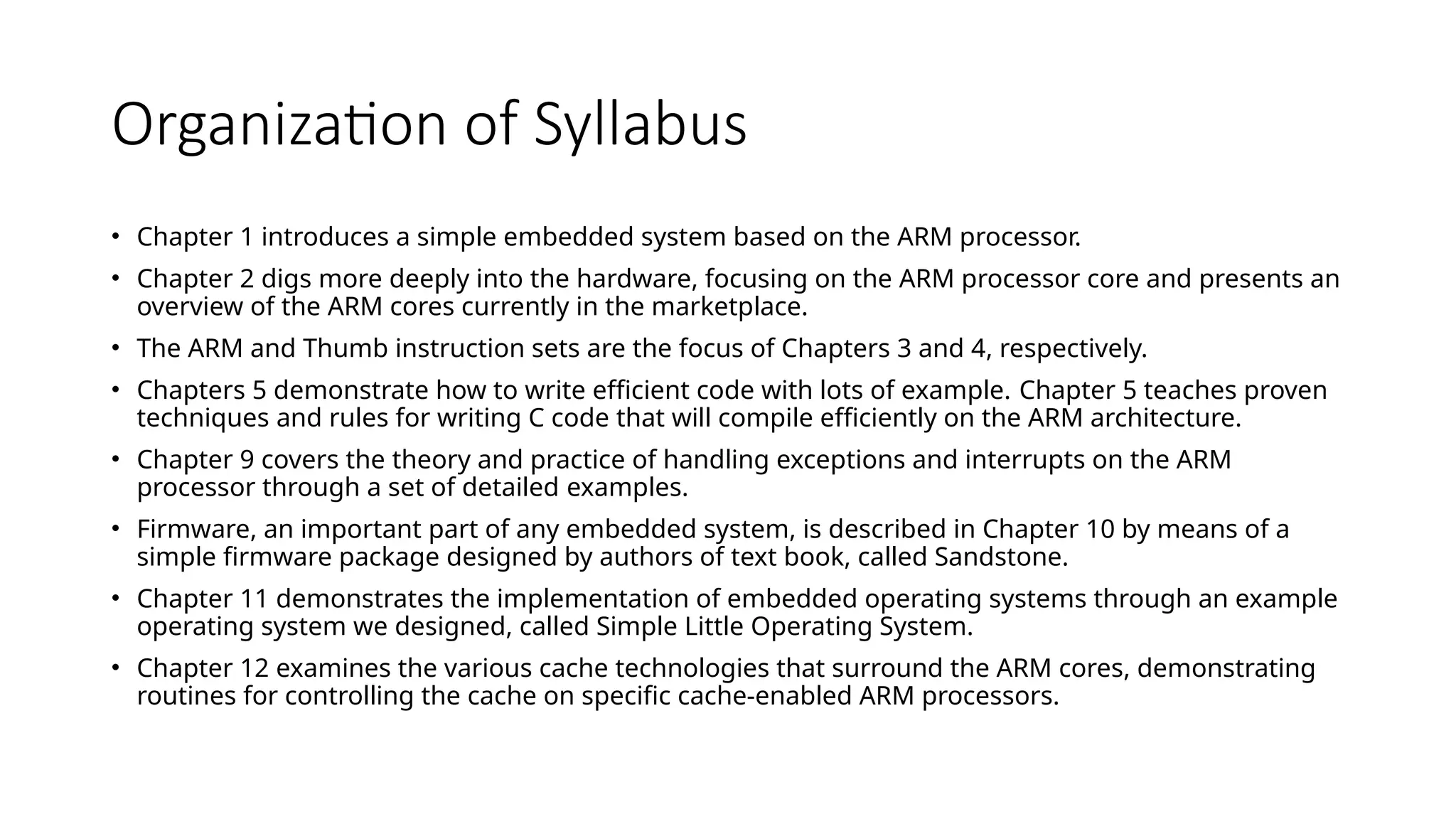 Organization of Syllabus
• Chapter 1 introduces a simple embedded system based on the ARM processor.
• Chapter 2 digs more deeply into the hardware, focusing on the ARM processor core and presents an
overview of the ARM cores currently in the marketplace.
• The ARM and Thumb instruction sets are the focus of Chapters 3 and 4, respectively.
• Chapters 5 demonstrate how to write efficient code with lots of example. Chapter 5 teaches proven
techniques and rules for writing C code that will compile efficiently on the ARM architecture.
• Chapter 9 covers the theory and practice of handling exceptions and interrupts on the ARM
processor through a set of detailed examples.
• Firmware, an important part of any embedded system, is described in Chapter 10 by means of a
simple firmware package designed by authors of text book, called Sandstone.
• Chapter 11 demonstrates the implementation of embedded operating systems through an example
operating system we designed, called Simple Little Operating System.
• Chapter 12 examines the various cache technologies that surround the ARM cores, demonstrating
routines for controlling the cache on specific cache-enabled ARM processors.
 