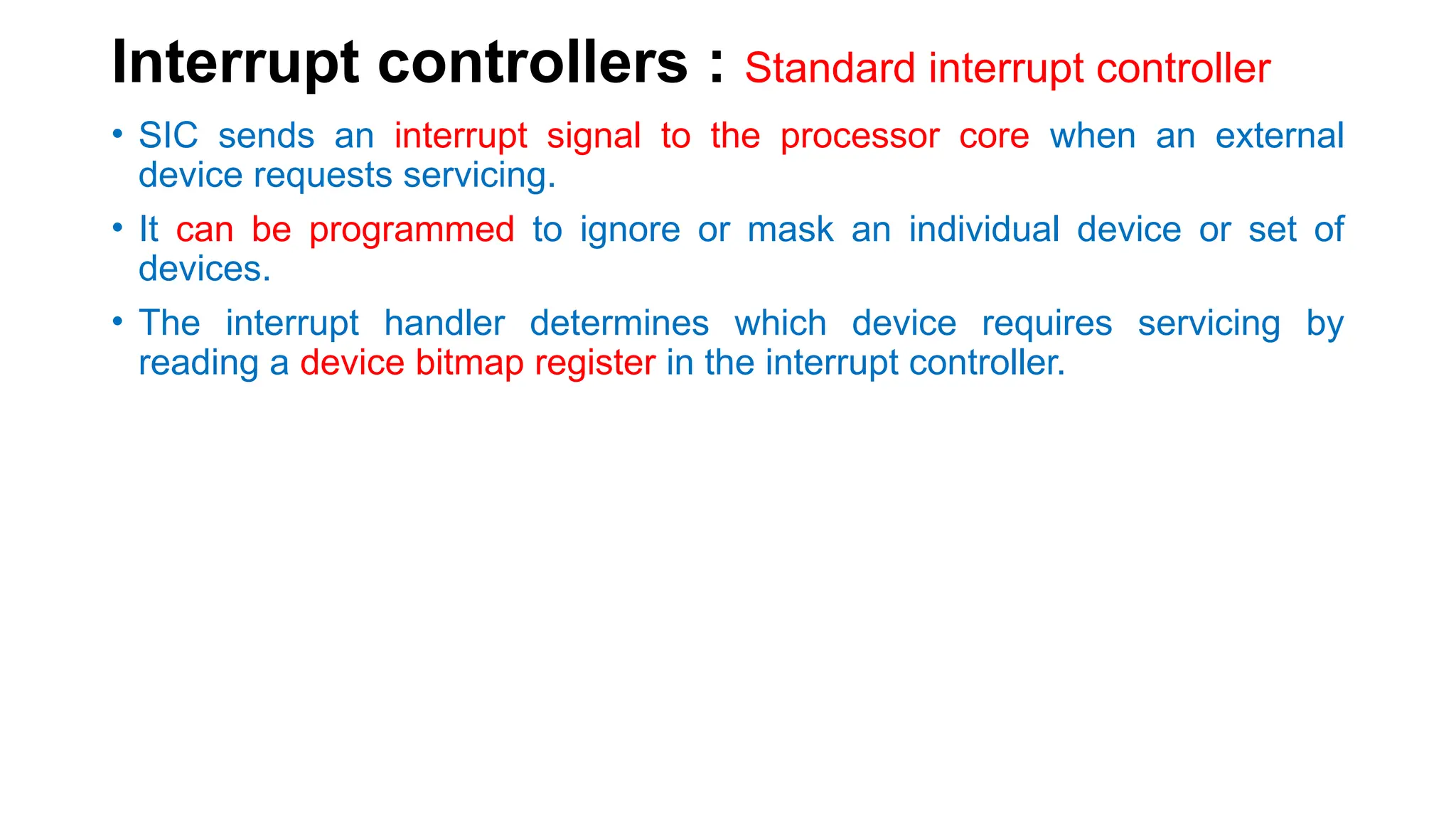 Interrupt controllers : Standard interrupt controller
• SIC sends an interrupt signal to the processor core when an external
device requests servicing.
• It can be programmed to ignore or mask an individual device or set of
devices.
• The interrupt handler determines which device requires servicing by
reading a device bitmap register in the interrupt controller.
 