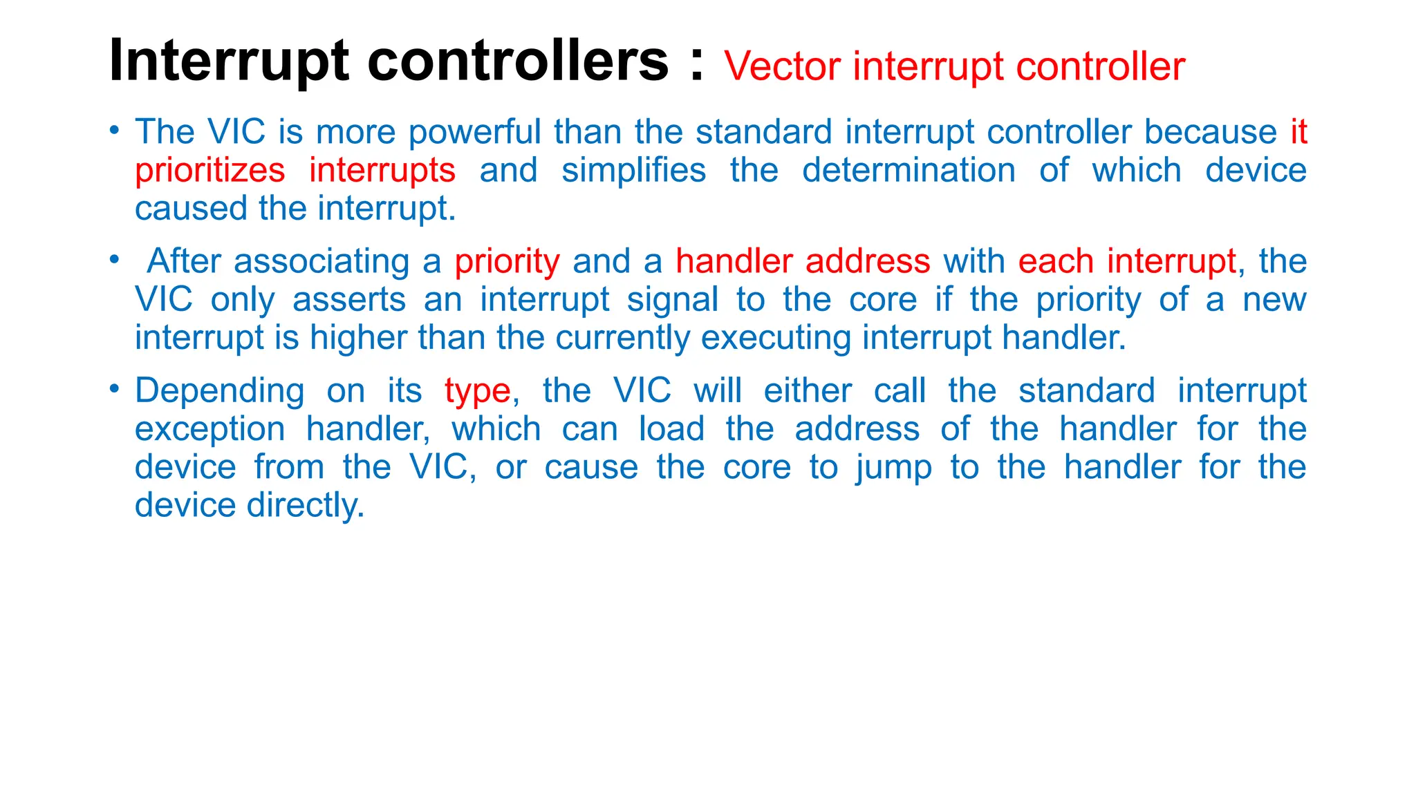 Interrupt controllers : Vector interrupt controller
• The VIC is more powerful than the standard interrupt controller because it
prioritizes interrupts and simplifies the determination of which device
caused the interrupt.
• After associating a priority and a handler address with each interrupt, the
VIC only asserts an interrupt signal to the core if the priority of a new
interrupt is higher than the currently executing interrupt handler.
• Depending on its type, the VIC will either call the standard interrupt
exception handler, which can load the address of the handler for the
device from the VIC, or cause the core to jump to the handler for the
device directly.
 