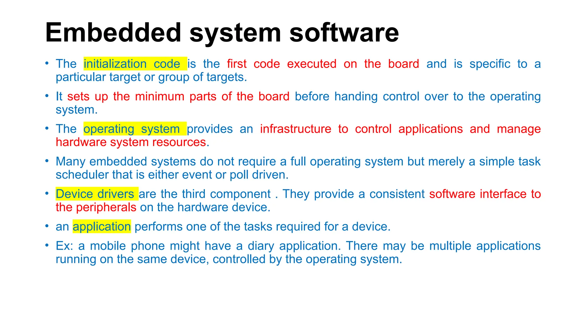 Embedded system software
• The initialization code is the first code executed on the board and is specific to a
particular target or group of targets.
• It sets up the minimum parts of the board before handing control over to the operating
system.
• The operating system provides an infrastructure to control applications and manage
hardware system resources.
• Many embedded systems do not require a full operating system but merely a simple task
scheduler that is either event or poll driven.
• Device drivers are the third component . They provide a consistent software interface to
the peripherals on the hardware device.
• an application performs one of the tasks required for a device.
• Ex: a mobile phone might have a diary application. There may be multiple applications
running on the same device, controlled by the operating system.
 