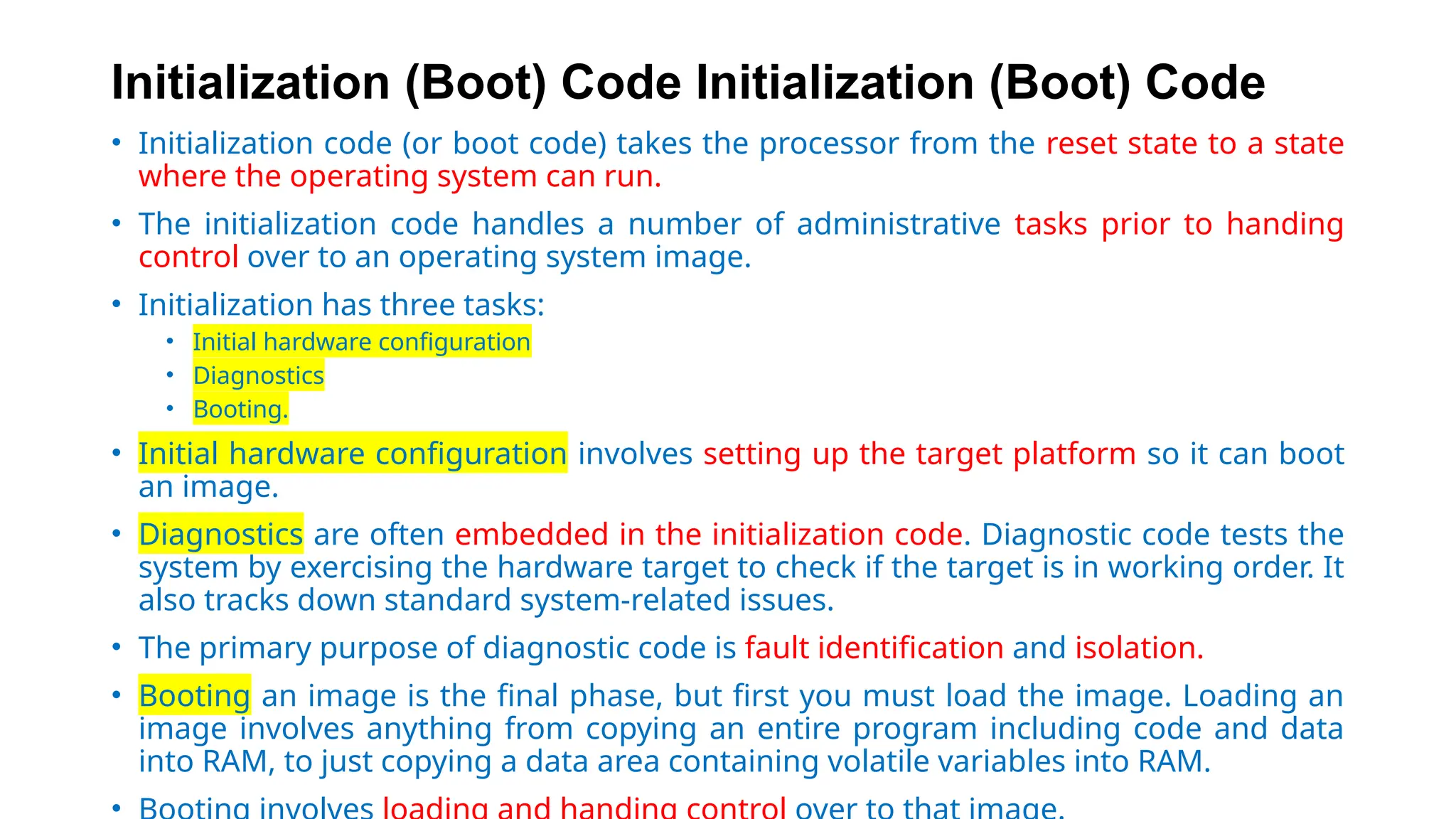 Initialization (Boot) Code Initialization (Boot) Code
• Initialization code (or boot code) takes the processor from the reset state to a state
where the operating system can run.
• The initialization code handles a number of administrative tasks prior to handing
control over to an operating system image.
• Initialization has three tasks:
• Initial hardware configuration
• Diagnostics
• Booting.
• Initial hardware configuration involves setting up the target platform so it can boot
an image.
• Diagnostics are often embedded in the initialization code. Diagnostic code tests the
system by exercising the hardware target to check if the target is in working order. It
also tracks down standard system-related issues.
• The primary purpose of diagnostic code is fault identification and isolation.
• Booting an image is the final phase, but first you must load the image. Loading an
image involves anything from copying an entire program including code and data
into RAM, to just copying a data area containing volatile variables into RAM.
•
 