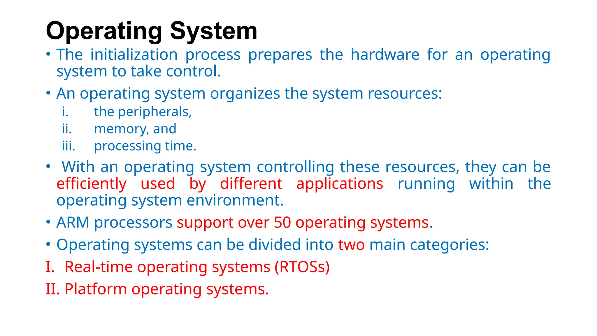 Operating System
• The initialization process prepares the hardware for an operating
system to take control.
• An operating system organizes the system resources:
i. the peripherals,
ii. memory, and
iii. processing time.
• With an operating system controlling these resources, they can be
efficiently used by different applications running within the
operating system environment.
• ARM processors support over 50 operating systems.
• Operating systems can be divided into two main categories:
I. Real-time operating systems (RTOSs)
II. Platform operating systems.
 