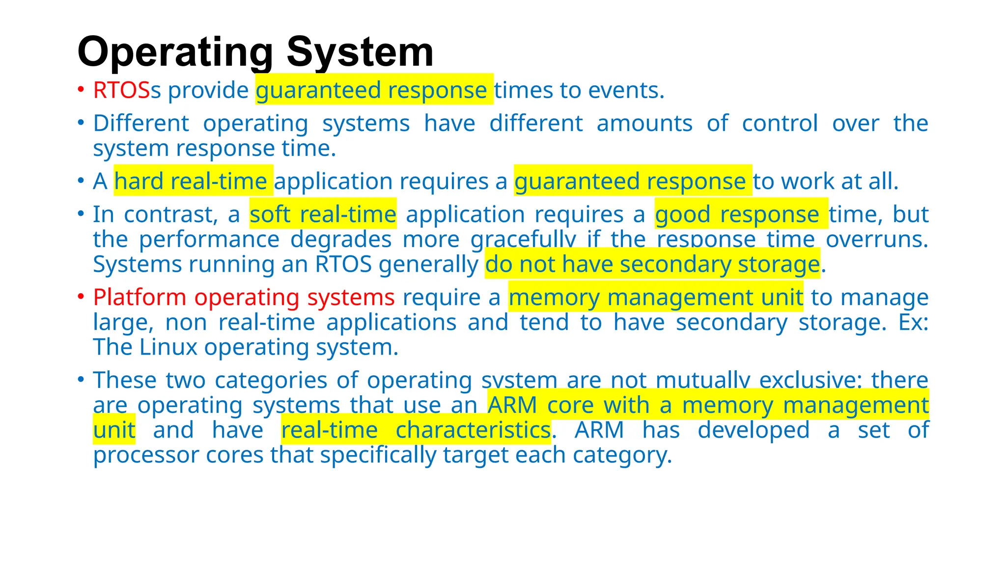 Operating System
• RTOSs provide guaranteed response times to events.
• Different operating systems have different amounts of control over the
system response time.
• A hard real-time application requires a guaranteed response to work at all.
• In contrast, a soft real-time application requires a good response time, but
the performance degrades more gracefully if the response time overruns.
Systems running an RTOS generally do not have secondary storage.
• Platform operating systems require a memory management unit to manage
large, non real-time applications and tend to have secondary storage. Ex:
The Linux operating system.
• These two categories of operating system are not mutually exclusive: there
are operating systems that use an ARM core with a memory management
unit and have real-time characteristics. ARM has developed a set of
processor cores that specifically target each category.
 