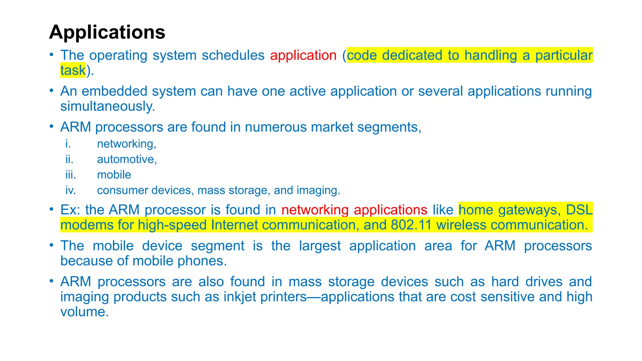 Applications
• The operating system schedules application (code dedicated to handling a particular
task).
• An embedded system can have one active application or several applications running
simultaneously.
• ARM processors are found in numerous market segments,
i. networking,
ii. automotive,
iii. mobile
iv. consumer devices, mass storage, and imaging.
• Ex: the ARM processor is found in networking applications like home gateways, DSL
modems for high-speed Internet communication, and 802.11 wireless communication.
• The mobile device segment is the largest application area for ARM processors
because of mobile phones.
• ARM processors are also found in mass storage devices such as hard drives and
imaging products such as inkjet printers—applications that are cost sensitive and high
volume.
 