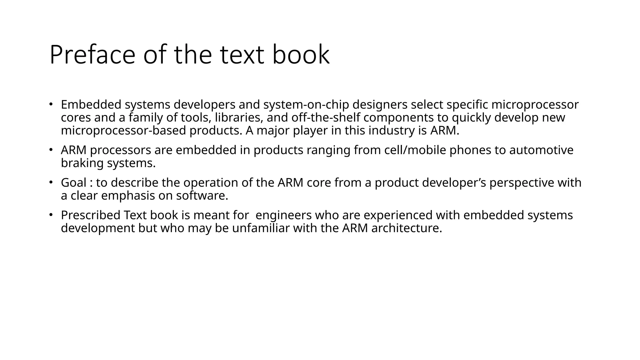 Preface of the text book
• Embedded systems developers and system-on-chip designers select specific microprocessor
cores and a family of tools, libraries, and off-the-shelf components to quickly develop new
microprocessor-based products. A major player in this industry is ARM.
• ARM processors are embedded in products ranging from cell/mobile phones to automotive
braking systems.
• Goal : to describe the operation of the ARM core from a product developer’s perspective with
a clear emphasis on software.
• Prescribed Text book is meant for engineers who are experienced with embedded systems
development but who may be unfamiliar with the ARM architecture.
 