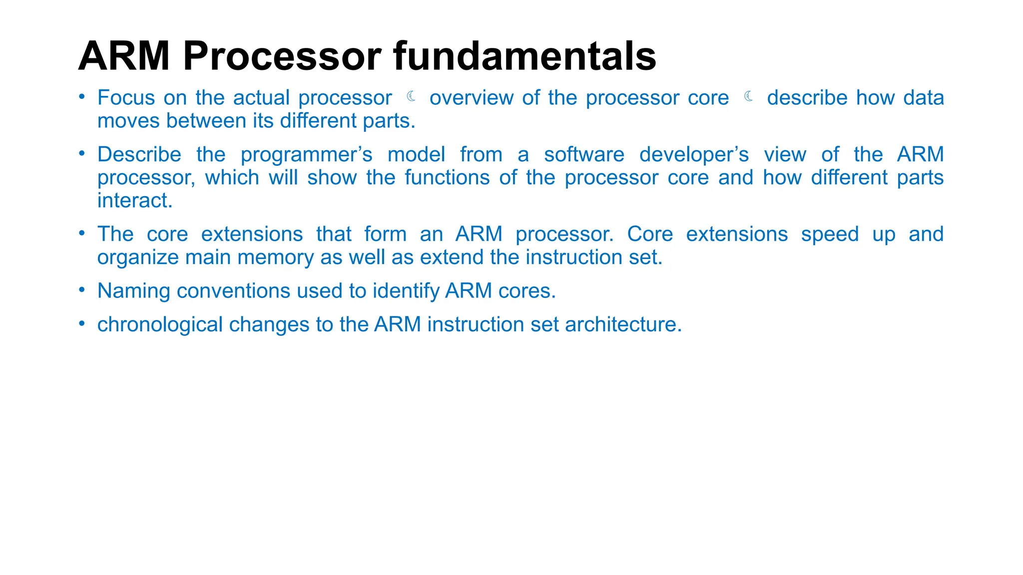 ARM Processor fundamentals
• Focus on the actual processor  overview of the processor core  describe how data
moves between its different parts.
• Describe the programmer’s model from a software developer’s view of the ARM
processor, which will show the functions of the processor core and how different parts
interact.
• The core extensions that form an ARM processor. Core extensions speed up and
organize main memory as well as extend the instruction set.
• Naming conventions used to identify ARM cores.
• chronological changes to the ARM instruction set architecture.
 