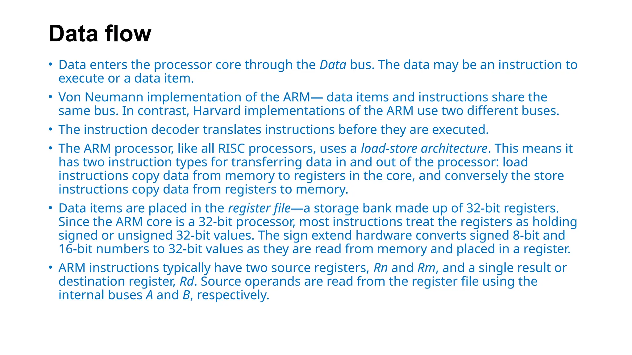 Data flow
• Data enters the processor core through the Data bus. The data may be an instruction to
execute or a data item.
• Von Neumann implementation of the ARM— data items and instructions share the
same bus. In contrast, Harvard implementations of the ARM use two different buses.
• The instruction decoder translates instructions before they are executed.
• The ARM processor, like all RISC processors, uses a load-store architecture. This means it
has two instruction types for transferring data in and out of the processor: load
instructions copy data from memory to registers in the core, and conversely the store
instructions copy data from registers to memory.
• Data items are placed in the register file—a storage bank made up of 32-bit registers.
Since the ARM core is a 32-bit processor, most instructions treat the registers as holding
signed or unsigned 32-bit values. The sign extend hardware converts signed 8-bit and
16-bit numbers to 32-bit values as they are read from memory and placed in a register.
• ARM instructions typically have two source registers, Rn and Rm, and a single result or
destination register, Rd. Source operands are read from the register file using the
internal buses A and B, respectively.
 