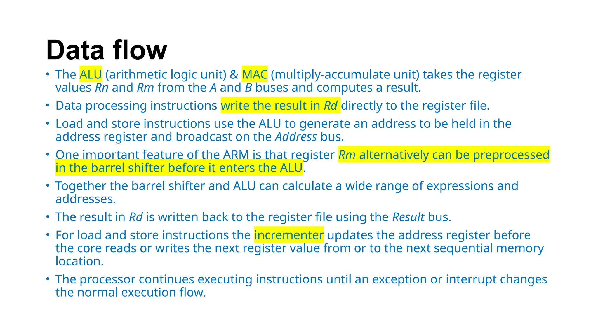 Data flow
• The ALU (arithmetic logic unit) & MAC (multiply-accumulate unit) takes the register
values Rn and Rm from the A and B buses and computes a result.
• Data processing instructions write the result in Rd directly to the register file.
• Load and store instructions use the ALU to generate an address to be held in the
address register and broadcast on the Address bus.
• One important feature of the ARM is that register Rm alternatively can be preprocessed
in the barrel shifter before it enters the ALU.
• Together the barrel shifter and ALU can calculate a wide range of expressions and
addresses.
• The result in Rd is written back to the register file using the Result bus.
• For load and store instructions the incrementer updates the address register before
the core reads or writes the next register value from or to the next sequential memory
location.
• The processor continues executing instructions until an exception or interrupt changes
the normal execution flow.
 