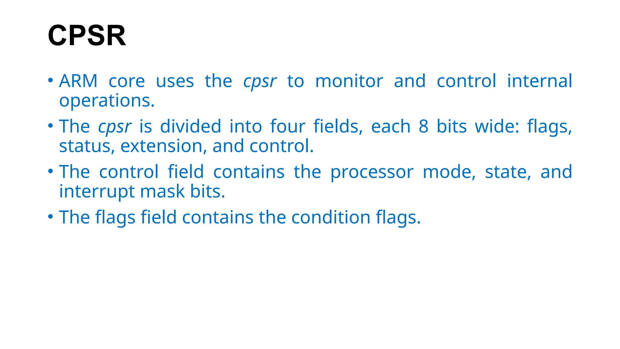CPSR
• ARM core uses the cpsr to monitor and control internal
operations.
• The cpsr is divided into four fields, each 8 bits wide: flags,
status, extension, and control.
• The control field contains the processor mode, state, and
interrupt mask bits.
• The flags field contains the condition flags.
 