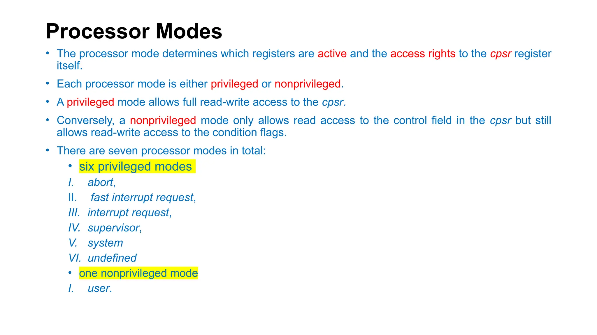 Processor Modes
• The processor mode determines which registers are active and the access rights to the cpsr register
itself.
• Each processor mode is either privileged or nonprivileged.
• A privileged mode allows full read-write access to the cpsr.
• Conversely, a nonprivileged mode only allows read access to the control field in the cpsr but still
allows read-write access to the condition flags.
• There are seven processor modes in total:
• six privileged modes
I. abort,
II. fast interrupt request,
III. interrupt request,
IV. supervisor,
V. system
VI. undefined
• one nonprivileged mode
I. user.
 