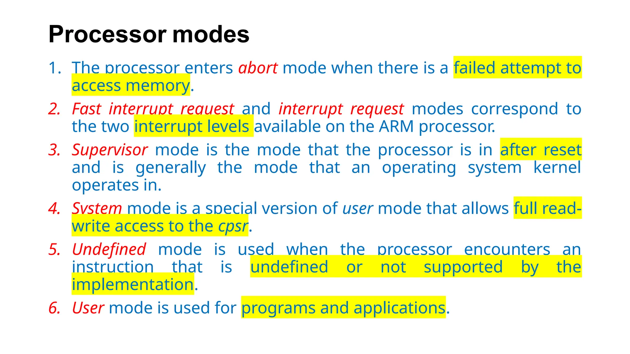 Processor modes
1. The processor enters abort mode when there is a failed attempt to
access memory.
2. Fast interrupt request and interrupt request modes correspond to
the two interrupt levels available on the ARM processor.
3. Supervisor mode is the mode that the processor is in after reset
and is generally the mode that an operating system kernel
operates in.
4. System mode is a special version of user mode that allows full read-
write access to the cpsr.
5. Undefined mode is used when the processor encounters an
instruction that is undefined or not supported by the
implementation.
6. User mode is used for programs and applications.
 