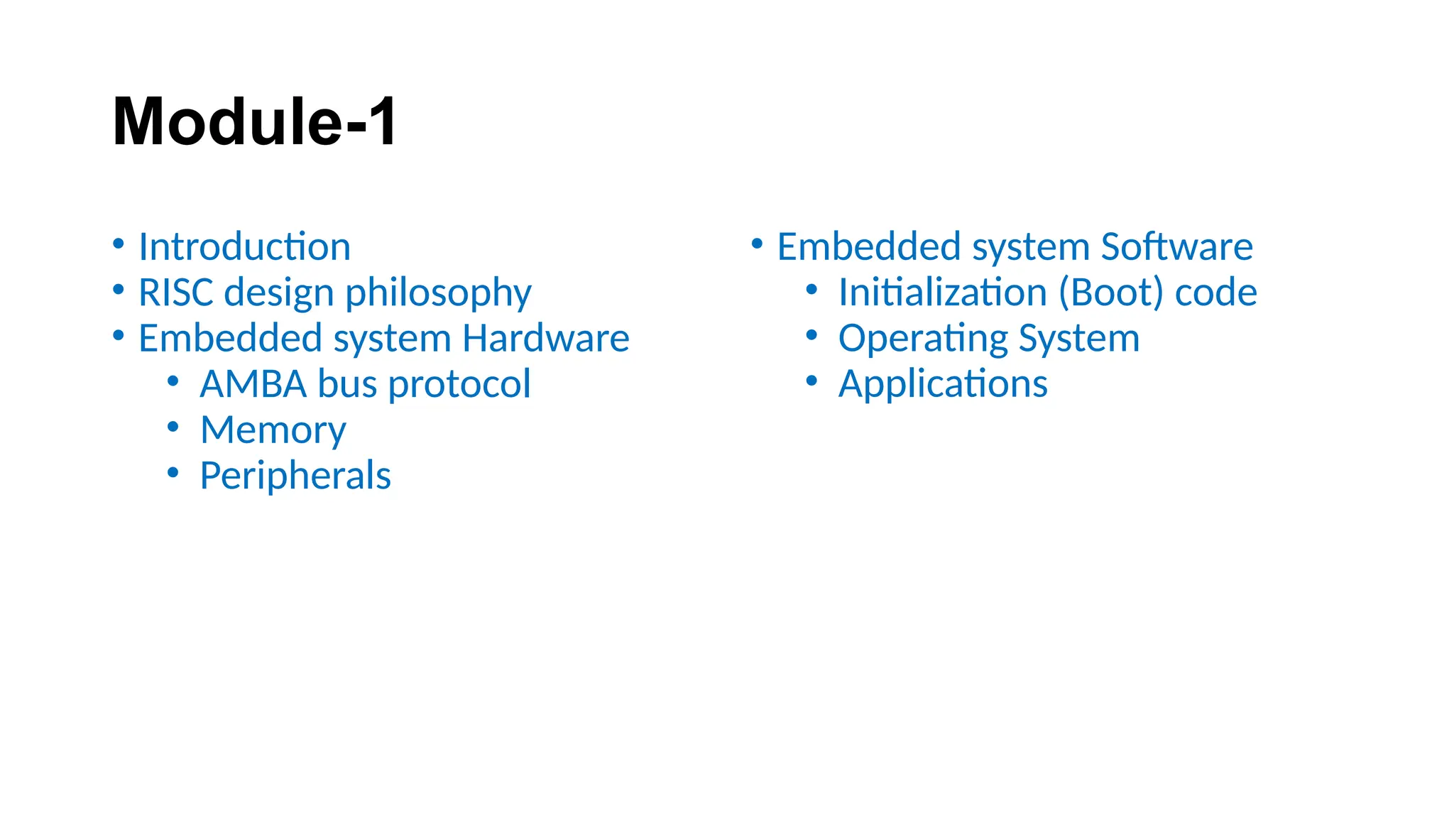 Module-1
• Introduction
• RISC design philosophy
• Embedded system Hardware
• AMBA bus protocol
• Memory
• Peripherals
• Embedded system Software
• Initialization (Boot) code
• Operating System
• Applications
 