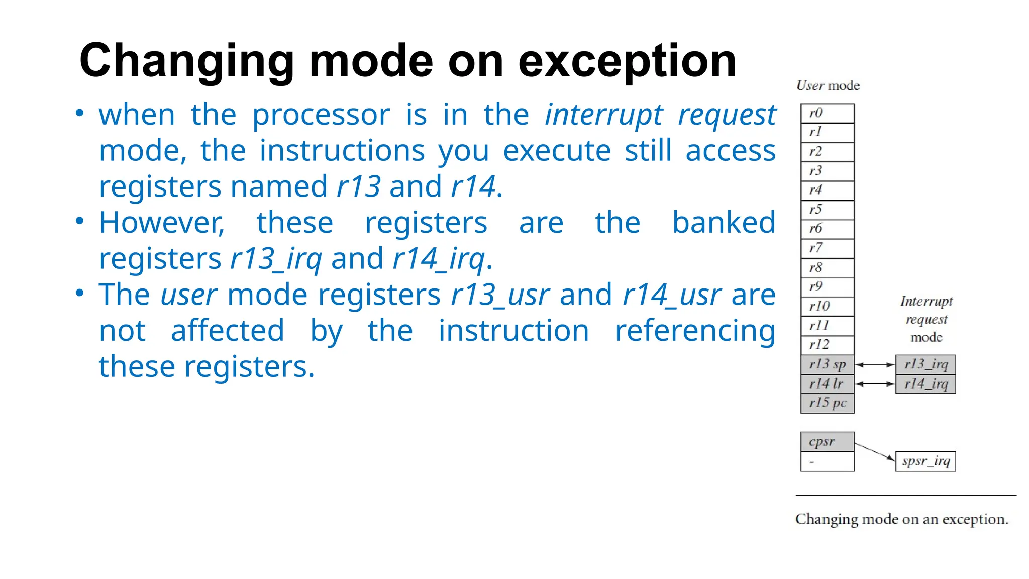 Changing mode on exception
• when the processor is in the interrupt request
mode, the instructions you execute still access
registers named r13 and r14.
• However, these registers are the banked
registers r13_irq and r14_irq.
• The user mode registers r13_usr and r14_usr are
not affected by the instruction referencing
these registers.
 