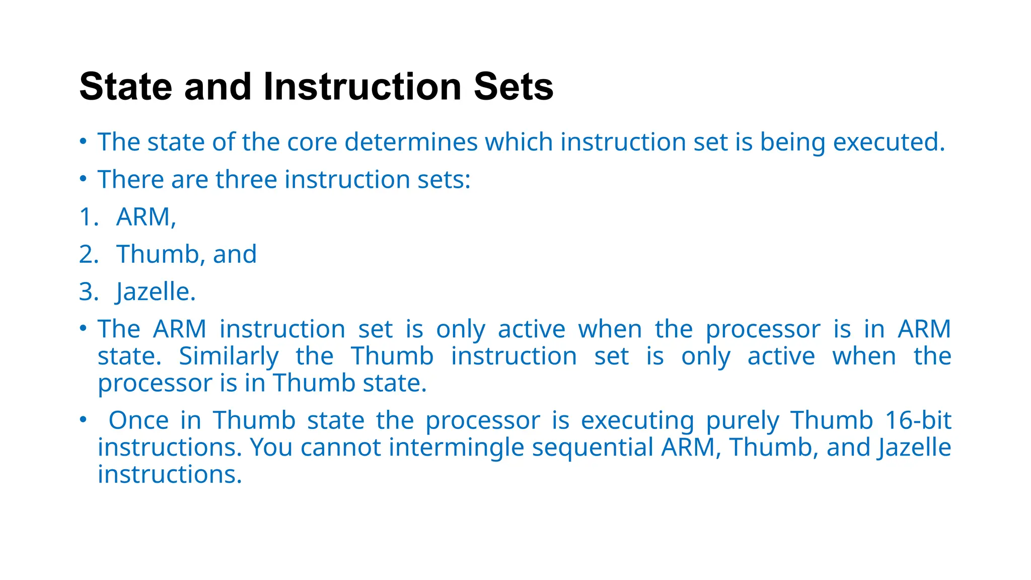 State and Instruction Sets
• The state of the core determines which instruction set is being executed.
• There are three instruction sets:
1. ARM,
2. Thumb, and
3. Jazelle.
• The ARM instruction set is only active when the processor is in ARM
state. Similarly the Thumb instruction set is only active when the
processor is in Thumb state.
• Once in Thumb state the processor is executing purely Thumb 16-bit
instructions. You cannot intermingle sequential ARM, Thumb, and Jazelle
instructions.
 