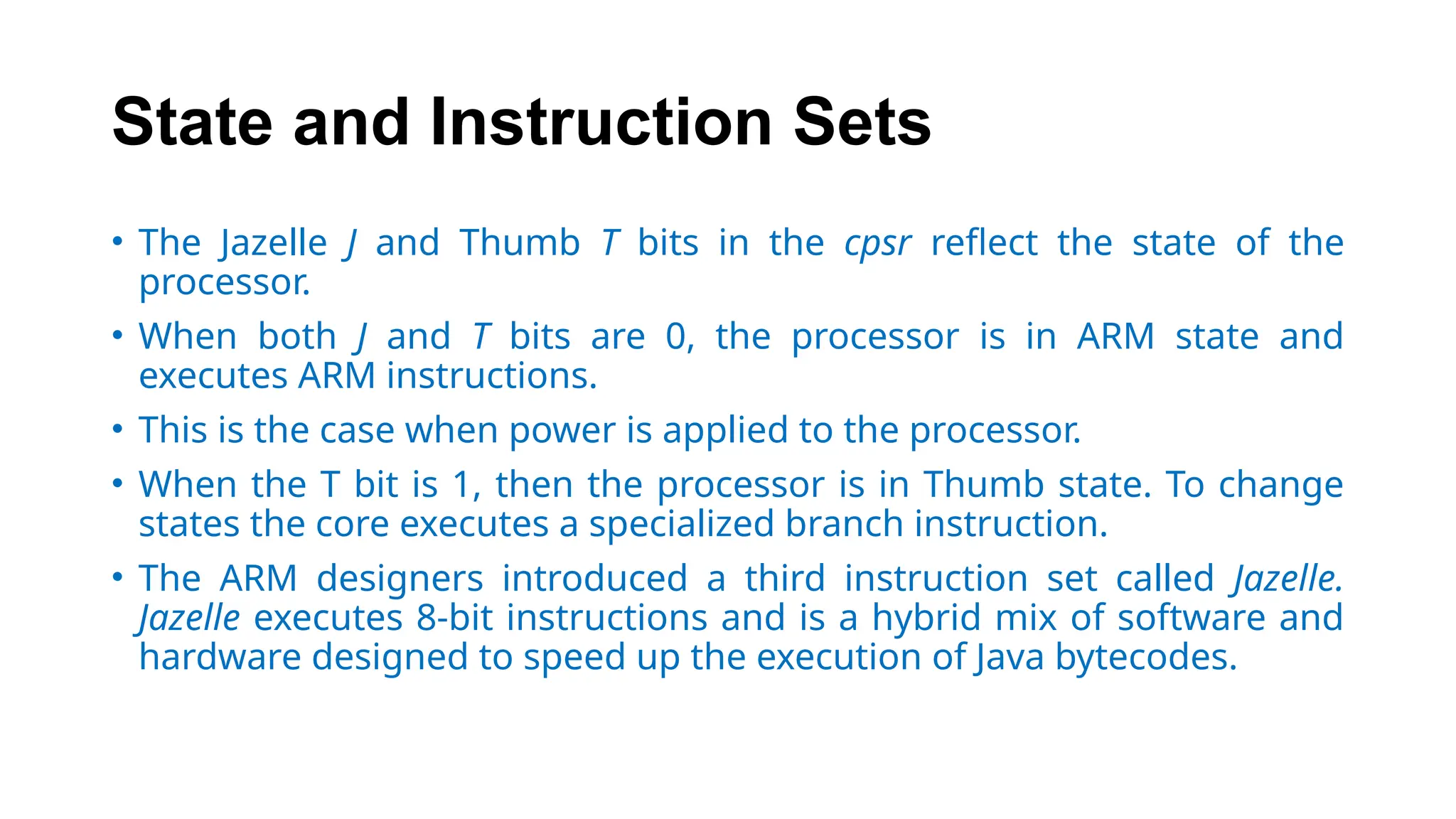 State and Instruction Sets
• The Jazelle J and Thumb T bits in the cpsr reflect the state of the
processor.
• When both J and T bits are 0, the processor is in ARM state and
executes ARM instructions.
• This is the case when power is applied to the processor.
• When the T bit is 1, then the processor is in Thumb state. To change
states the core executes a specialized branch instruction.
• The ARM designers introduced a third instruction set called Jazelle.
Jazelle executes 8-bit instructions and is a hybrid mix of software and
hardware designed to speed up the execution of Java bytecodes.
 