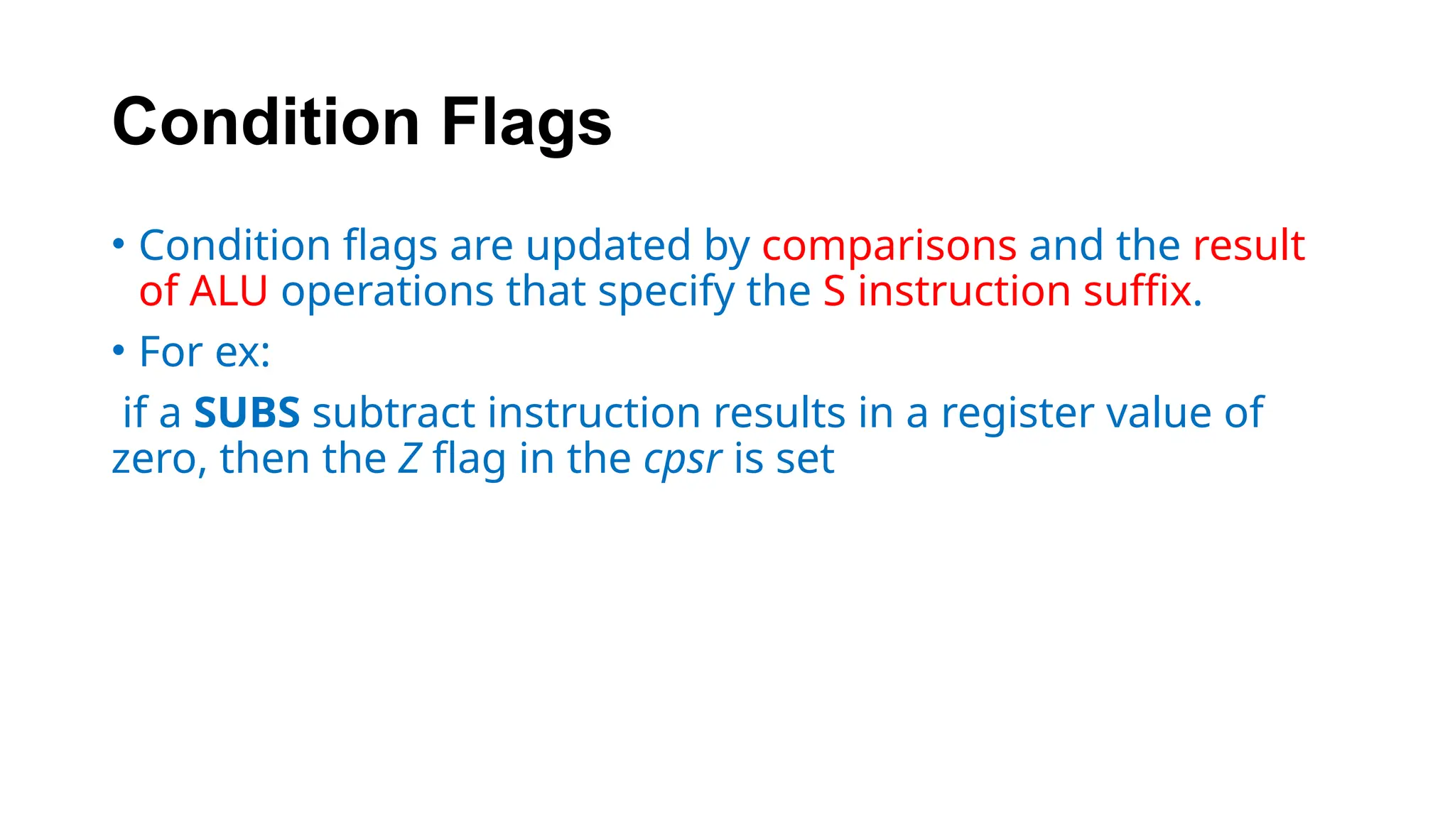 Condition Flags
• Condition flags are updated by comparisons and the result
of ALU operations that specify the S instruction suffix.
• For ex:
if a SUBS subtract instruction results in a register value of
zero, then the Z flag in the cpsr is set
 