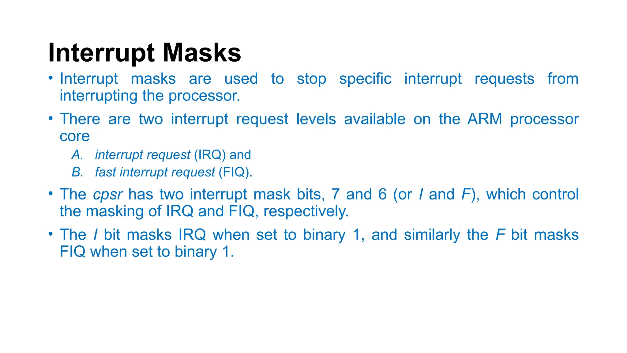 Interrupt Masks
• Interrupt masks are used to stop specific interrupt requests from
interrupting the processor.
• There are two interrupt request levels available on the ARM processor
core
A. interrupt request (IRQ) and
B. fast interrupt request (FIQ).
• The cpsr has two interrupt mask bits, 7 and 6 (or I and F), which control
the masking of IRQ and FIQ, respectively.
• The I bit masks IRQ when set to binary 1, and similarly the F bit masks
FIQ when set to binary 1.
 