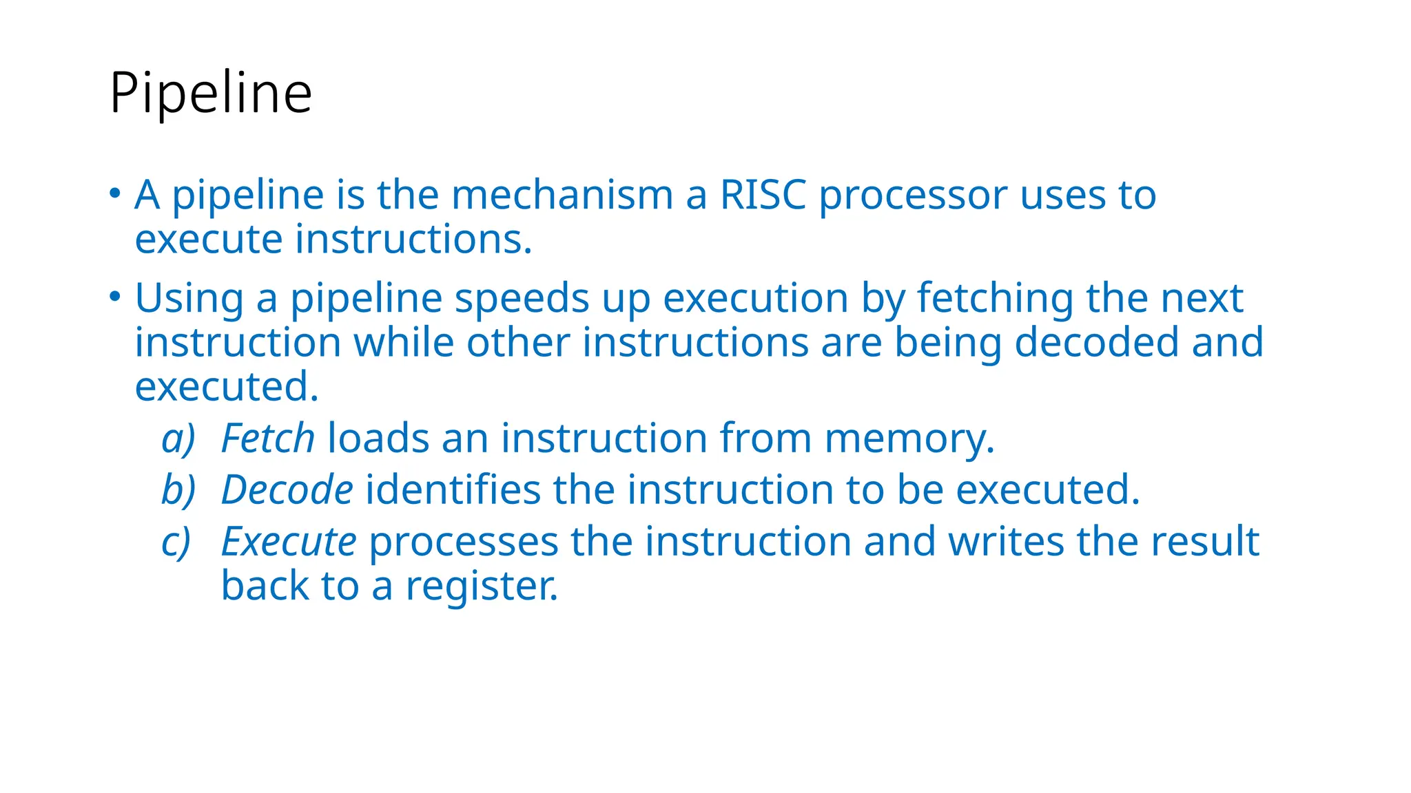 Pipeline
• A pipeline is the mechanism a RISC processor uses to
execute instructions.
• Using a pipeline speeds up execution by fetching the next
instruction while other instructions are being decoded and
executed.
a) Fetch loads an instruction from memory.
b) Decode identifies the instruction to be executed.
c) Execute processes the instruction and writes the result
back to a register.
 