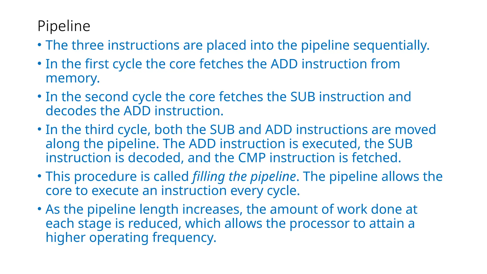 Pipeline
• The three instructions are placed into the pipeline sequentially.
• In the first cycle the core fetches the ADD instruction from
memory.
• In the second cycle the core fetches the SUB instruction and
decodes the ADD instruction.
• In the third cycle, both the SUB and ADD instructions are moved
along the pipeline. The ADD instruction is executed, the SUB
instruction is decoded, and the CMP instruction is fetched.
• This procedure is called filling the pipeline. The pipeline allows the
core to execute an instruction every cycle.
• As the pipeline length increases, the amount of work done at
each stage is reduced, which allows the processor to attain a
higher operating frequency.
 