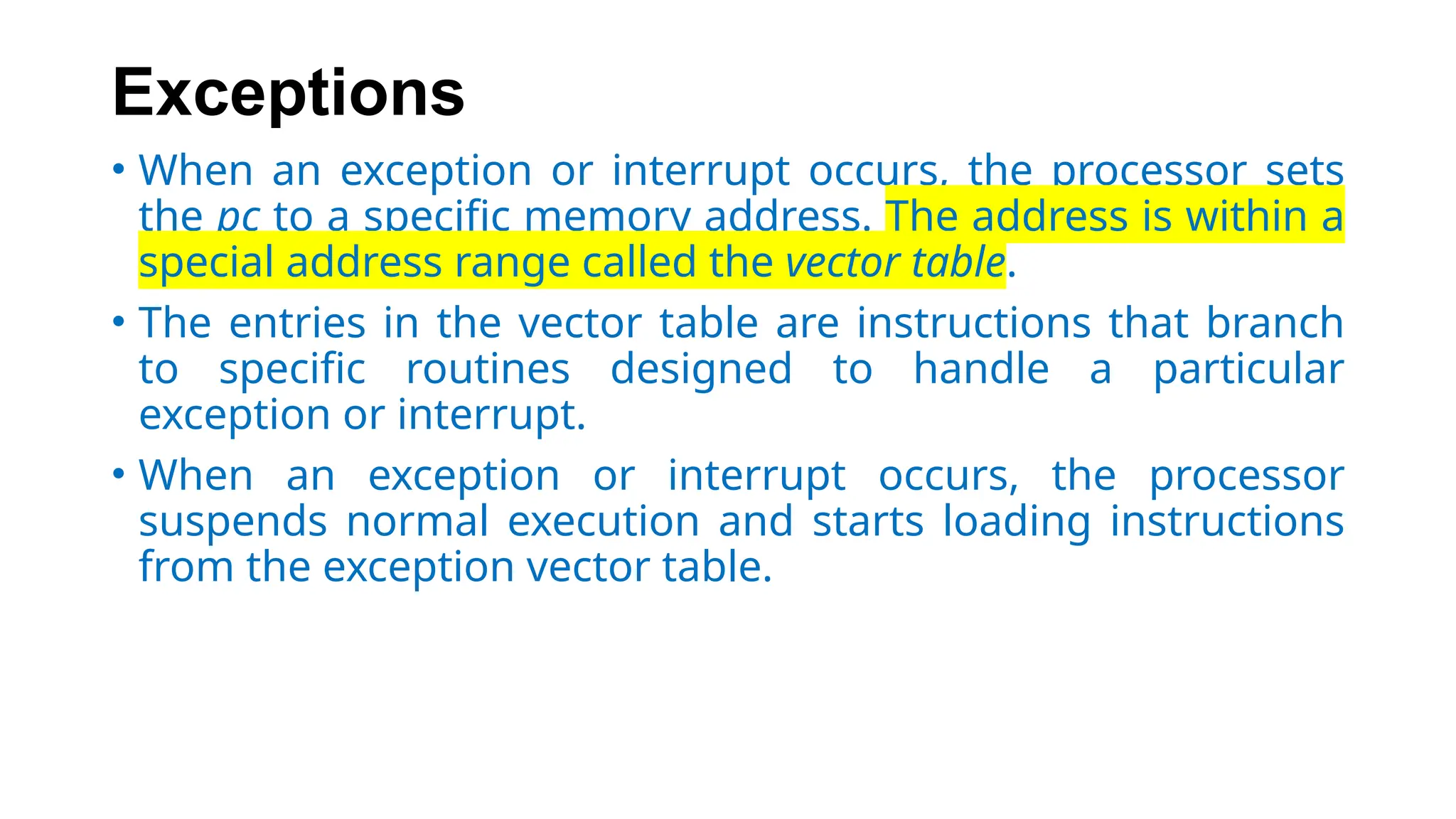Exceptions
• When an exception or interrupt occurs, the processor sets
the pc to a specific memory address. The address is within a
special address range called the vector table.
• The entries in the vector table are instructions that branch
to specific routines designed to handle a particular
exception or interrupt.
• When an exception or interrupt occurs, the processor
suspends normal execution and starts loading instructions
from the exception vector table.
 