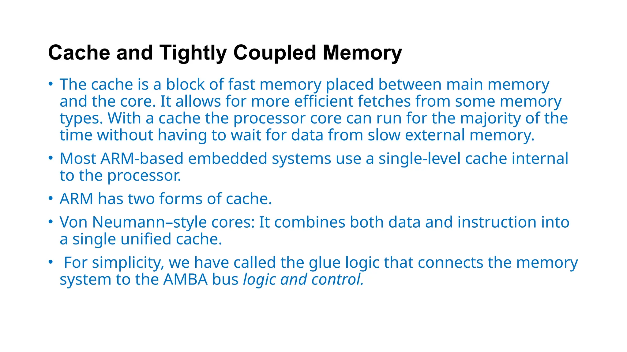 Cache and Tightly Coupled Memory
• The cache is a block of fast memory placed between main memory
and the core. It allows for more efficient fetches from some memory
types. With a cache the processor core can run for the majority of the
time without having to wait for data from slow external memory.
• Most ARM-based embedded systems use a single-level cache internal
to the processor.
• ARM has two forms of cache.
• Von Neumann–style cores: It combines both data and instruction into
a single unified cache.
• For simplicity, we have called the glue logic that connects the memory
system to the AMBA bus logic and control.
 