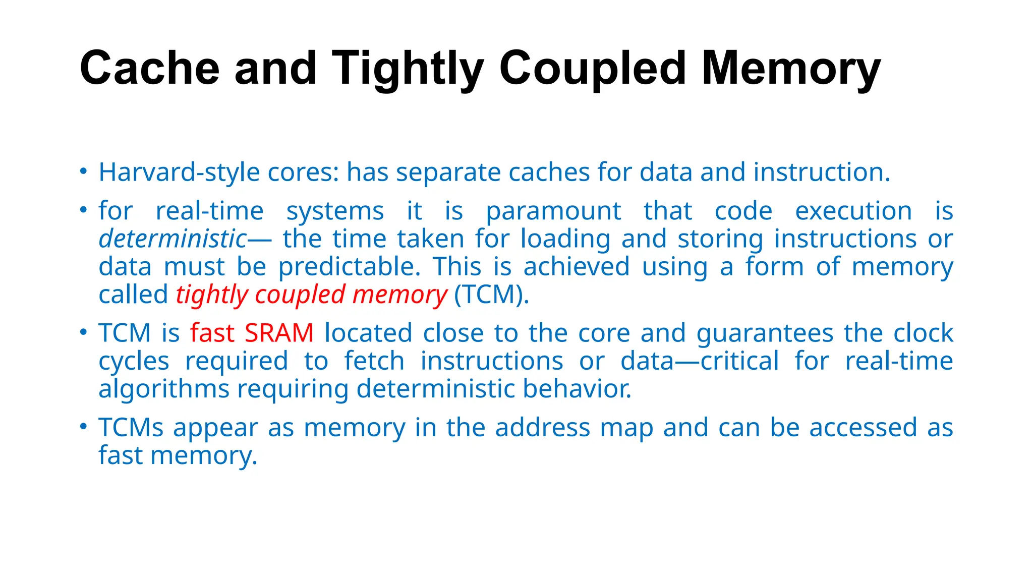 Cache and Tightly Coupled Memory
• Harvard-style cores: has separate caches for data and instruction.
• for real-time systems it is paramount that code execution is
deterministic— the time taken for loading and storing instructions or
data must be predictable. This is achieved using a form of memory
called tightly coupled memory (TCM).
• TCM is fast SRAM located close to the core and guarantees the clock
cycles required to fetch instructions or data—critical for real-time
algorithms requiring deterministic behavior.
• TCMs appear as memory in the address map and can be accessed as
fast memory.
 