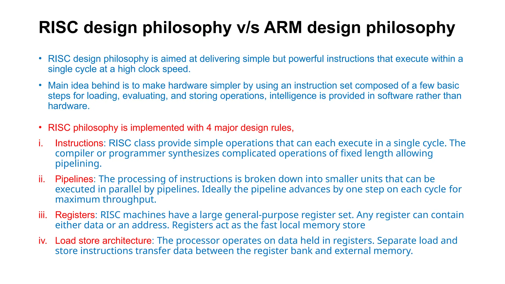 RISC design philosophy v/s ARM design philosophy
• RISC design philosophy is aimed at delivering simple but powerful instructions that execute within a
single cycle at a high clock speed.
• Main idea behind is to make hardware simpler by using an instruction set composed of a few basic
steps for loading, evaluating, and storing operations, intelligence is provided in software rather than
hardware.
• RISC philosophy is implemented with 4 major design rules,
i. Instructions: RISC class provide simple operations that can each execute in a single cycle. The
compiler or programmer synthesizes complicated operations of fixed length allowing
pipelining.
ii. Pipelines: The processing of instructions is broken down into smaller units that can be
executed in parallel by pipelines. Ideally the pipeline advances by one step on each cycle for
maximum throughput.
iii. Registers: RISC machines have a large general-purpose register set. Any register can contain
either data or an address. Registers act as the fast local memory store
iv. Load store architecture: The processor operates on data held in registers. Separate load and
store instructions transfer data between the register bank and external memory.
 