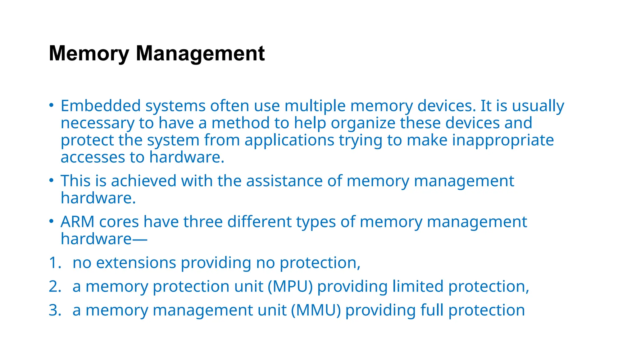 Memory Management
• Embedded systems often use multiple memory devices. It is usually
necessary to have a method to help organize these devices and
protect the system from applications trying to make inappropriate
accesses to hardware.
• This is achieved with the assistance of memory management
hardware.
• ARM cores have three different types of memory management
hardware—
1. no extensions providing no protection,
2. a memory protection unit (MPU) providing limited protection,
3. a memory management unit (MMU) providing full protection
 