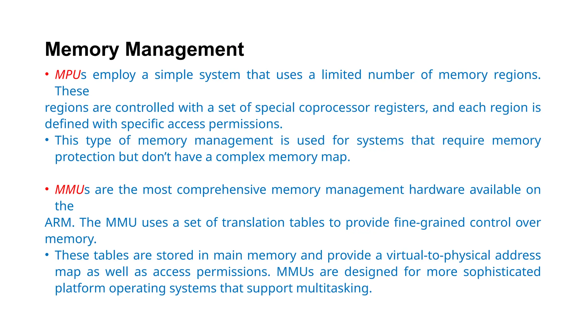 Memory Management
• MPUs employ a simple system that uses a limited number of memory regions.
These
regions are controlled with a set of special coprocessor registers, and each region is
defined with specific access permissions.
• This type of memory management is used for systems that require memory
protection but don’t have a complex memory map.
• MMUs are the most comprehensive memory management hardware available on
the
ARM. The MMU uses a set of translation tables to provide fine-grained control over
memory.
• These tables are stored in main memory and provide a virtual-to-physical address
map as well as access permissions. MMUs are designed for more sophisticated
platform operating systems that support multitasking.
 