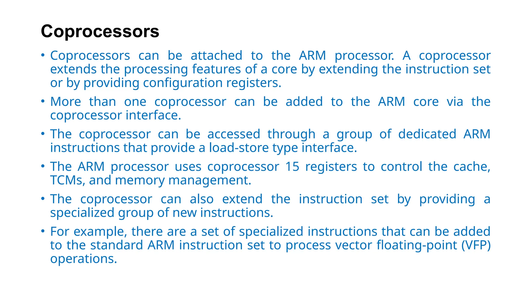 Coprocessors
• Coprocessors can be attached to the ARM processor. A coprocessor
extends the processing features of a core by extending the instruction set
or by providing configuration registers.
• More than one coprocessor can be added to the ARM core via the
coprocessor interface.
• The coprocessor can be accessed through a group of dedicated ARM
instructions that provide a load-store type interface.
• The ARM processor uses coprocessor 15 registers to control the cache,
TCMs, and memory management.
• The coprocessor can also extend the instruction set by providing a
specialized group of new instructions.
• For example, there are a set of specialized instructions that can be added
to the standard ARM instruction set to process vector floating-point (VFP)
operations.
 
