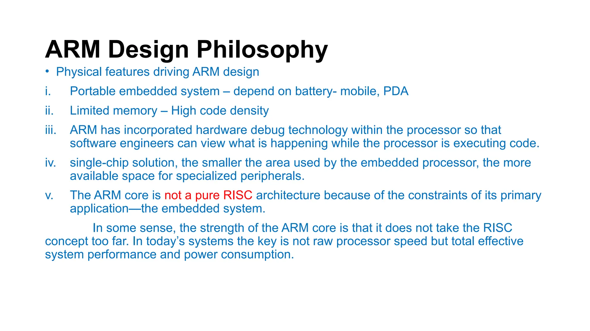 ARM Design Philosophy
• Physical features driving ARM design
i. Portable embedded system – depend on battery- mobile, PDA
ii. Limited memory – High code density
iii. ARM has incorporated hardware debug technology within the processor so that
software engineers can view what is happening while the processor is executing code.
iv. single-chip solution, the smaller the area used by the embedded processor, the more
available space for specialized peripherals.
v. The ARM core is not a pure RISC architecture because of the constraints of its primary
application—the embedded system.
In some sense, the strength of the ARM core is that it does not take the RISC
concept too far. In today’s systems the key is not raw processor speed but total effective
system performance and power consumption.
 