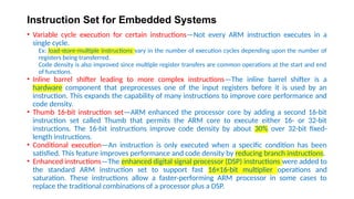Instruction Set for Embedded Systems
• Variable cycle execution for certain instructions—Not every ARM instruction executes in a
single cycle.
Ex: load-store-multiple instructions vary in the number of execution cycles depending upon the number of
registers being transferred.
Code density is also improved since multiple register transfers are common operations at the start and end
of functions.
• Inline barrel shifter leading to more complex instructions—The inline barrel shifter is a
hardware component that preprocesses one of the input registers before it is used by an
instruction. This expands the capability of many instructions to improve core performance and
code density.
• Thumb 16-bit instruction set—ARM enhanced the processor core by adding a second 16-bit
instruction set called Thumb that permits the ARM core to execute either 16- or 32-bit
instructions. The 16-bit instructions improve code density by about 30% over 32-bit fixed-
length instructions.
• Conditional execution—An instruction is only executed when a specific condition has been
satisfied. This feature improves performance and code density by reducing branch instructions.
• Enhanced instructions—The enhanced digital signal processor (DSP) instructions were added to
the standard ARM instruction set to support fast 16×16-bit multiplier operations and
saturation. These instructions allow a faster-performing ARM processor in some cases to
replace the traditional combinations of a processor plus a DSP.
 