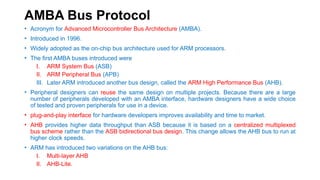 AMBA Bus Protocol
• Acronym for Advanced Microcontroller Bus Architecture (AMBA).
• Introduced in 1996.
• Widely adopted as the on-chip bus architecture used for ARM processors.
• The first AMBA buses introduced were
I. ARM System Bus (ASB)
II. ARM Peripheral Bus (APB)
III. Later ARM introduced another bus design, called the ARM High Performance Bus (AHB).
• Peripheral designers can reuse the same design on multiple projects. Because there are a large
number of peripherals developed with an AMBA interface, hardware designers have a wide choice
of tested and proven peripherals for use in a device.
• plug-and-play interface for hardware developers improves availability and time to market.
• AHB provides higher data throughput than ASB because it is based on a centralized multiplexed
bus scheme rather than the ASB bidirectional bus design. This change allows the AHB bus to run at
higher clock speeds.
• ARM has introduced two variations on the AHB bus:
I. Multi-layer AHB
II. AHB-Lite.
 