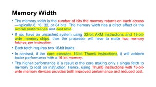 Memory Width
• The memory width is the number of bits the memory returns on each access
—typically 8, 16, 32, or 64 bits. The memory width has a direct effect on the
overall performance and cost ratio.
• If you have an uncached system using 32-bit ARM instructions and 16-bit-
wide memory chips, then the processor will have to make two memory
fetches per instruction.
• Each fetch requires two 16-bit loads.
• In contrast, if the core executes 16-bit Thumb instructions, it will achieve
better performance with a 16-bit memory.
• The higher performance is a result of the core making only a single fetch to
memory to load an instruction. Hence, using Thumb instructions with 16-bit-
wide memory devices provides both improved performance and reduced cost.
 