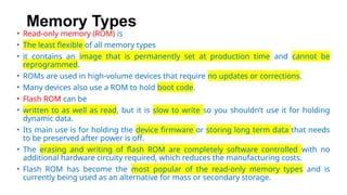 Memory Types
• Read-only memory (ROM) is
• The least flexible of all memory types
• it contains an image that is permanently set at production time and cannot be
reprogrammed.
• ROMs are used in high-volume devices that require no updates or corrections.
• Many devices also use a ROM to hold boot code.
• Flash ROM can be
• written to as well as read, but it is slow to write so you shouldn’t use it for holding
dynamic data.
• Its main use is for holding the device firmware or storing long term data that needs
to be preserved after power is off.
• The erasing and writing of flash ROM are completely software controlled with no
additional hardware circuity required, which reduces the manufacturing costs.
• Flash ROM has become the most popular of the read-only memory types and is
currently being used as an alternative for mass or secondary storage.
 