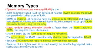 Memory Types
• Dynamic random access memory(DRAM) is the
• most commonly used RAM for devices. It has the lowest cost per megabyte
compared with other types of RAM.
• DRAM is dynamic—it needs to have its storage cells refreshed and given a
new electronic charge every few milliseconds, so you need to set up a DRAM
controller before using the memory.
• Static random access memory (SRAM) is faster than the more traditional
DRAM, but requires more silicon area.
• SRAM is static. So, the RAM does not require refreshing.
• The access time for SRAM is considerably shorter than the equivalent DRAM .
• because SRAM does not require a pause between data accesses.
• Because of its higher cost, it is used mostly for smaller high-speed tasks,
such as fast memory and caches.
 