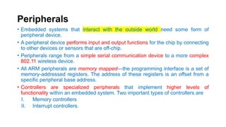 Peripherals
• Embedded systems that interact with the outside world need some form of
peripheral device.
• A peripheral device performs input and output functions for the chip by connecting
to other devices or sensors that are off-chip.
• Peripherals range from a simple serial communication device to a more complex
802.11 wireless device.
• All ARM peripherals are memory mapped—the programming interface is a set of
memory-addressed registers. The address of these registers is an offset from a
specific peripheral base address.
• Controllers are specialized peripherals that implement higher levels of
functionality within an embedded system. Two important types of controllers are
I. Memory controllers
II. Interrupt controllers.
 