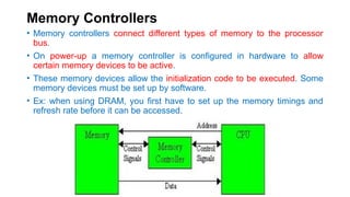 Memory Controllers
• Memory controllers connect different types of memory to the processor
bus.
• On power-up a memory controller is configured in hardware to allow
certain memory devices to be active.
• These memory devices allow the initialization code to be executed. Some
memory devices must be set up by software.
• Ex: when using DRAM, you first have to set up the memory timings and
refresh rate before it can be accessed.
 