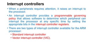 Interrupt controllers
• When a peripherals requires attention, it raises an interrupt to
the processor.
• An interrupt controller provides a programmable governing
policy that allows software to determine which peripheral can
interrupt the processor at any specific time by setting the
appropriate bits in the interrupt controller registers.
• There are two types of interrupt controller available for the ARM
processor:
• Standard interrupt controller
• Vector interrupt controller (VIC).
 
