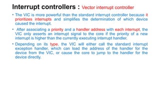 Interrupt controllers : Vector interrupt controller
• The VIC is more powerful than the standard interrupt controller because it
prioritizes interrupts and simplifies the determination of which device
caused the interrupt.
• After associating a priority and a handler address with each interrupt, the
VIC only asserts an interrupt signal to the core if the priority of a new
interrupt is higher than the currently executing interrupt handler.
• Depending on its type, the VIC will either call the standard interrupt
exception handler, which can load the address of the handler for the
device from the VIC, or cause the core to jump to the handler for the
device directly.
 