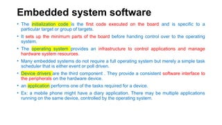 Embedded system software
• The initialization code is the first code executed on the board and is specific to a
particular target or group of targets.
• It sets up the minimum parts of the board before handing control over to the operating
system.
• The operating system provides an infrastructure to control applications and manage
hardware system resources.
• Many embedded systems do not require a full operating system but merely a simple task
scheduler that is either event or poll driven.
• Device drivers are the third component . They provide a consistent software interface to
the peripherals on the hardware device.
• an application performs one of the tasks required for a device.
• Ex: a mobile phone might have a diary application. There may be multiple applications
running on the same device, controlled by the operating system.
 